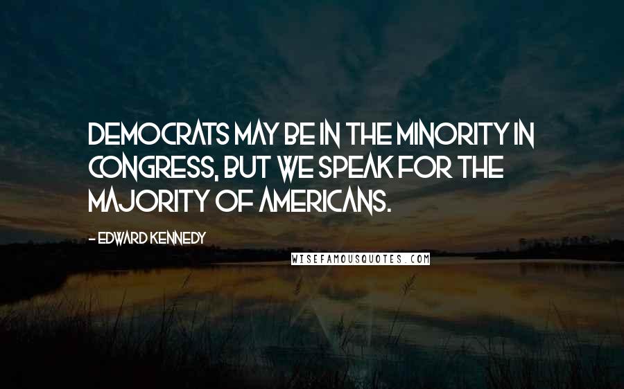 Edward Kennedy Quotes: Democrats may be in the minority in Congress, but we speak for the majority of Americans.