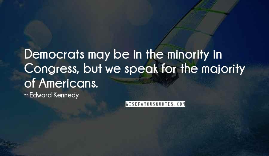 Edward Kennedy Quotes: Democrats may be in the minority in Congress, but we speak for the majority of Americans.