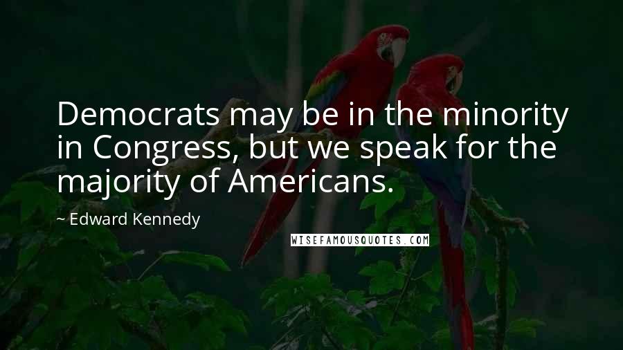 Edward Kennedy Quotes: Democrats may be in the minority in Congress, but we speak for the majority of Americans.