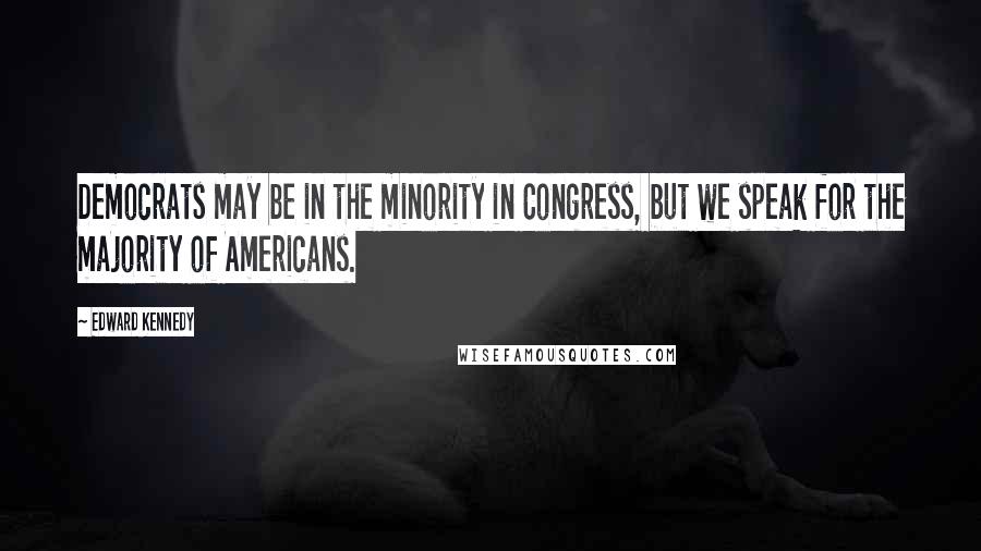 Edward Kennedy Quotes: Democrats may be in the minority in Congress, but we speak for the majority of Americans.