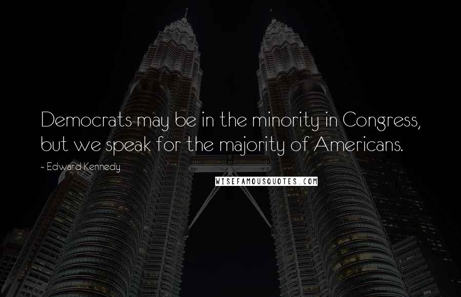 Edward Kennedy Quotes: Democrats may be in the minority in Congress, but we speak for the majority of Americans.