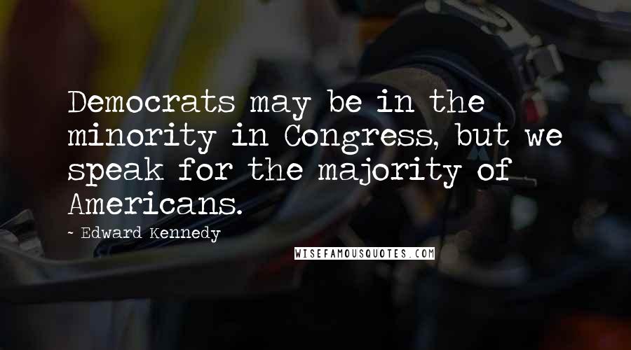 Edward Kennedy Quotes: Democrats may be in the minority in Congress, but we speak for the majority of Americans.