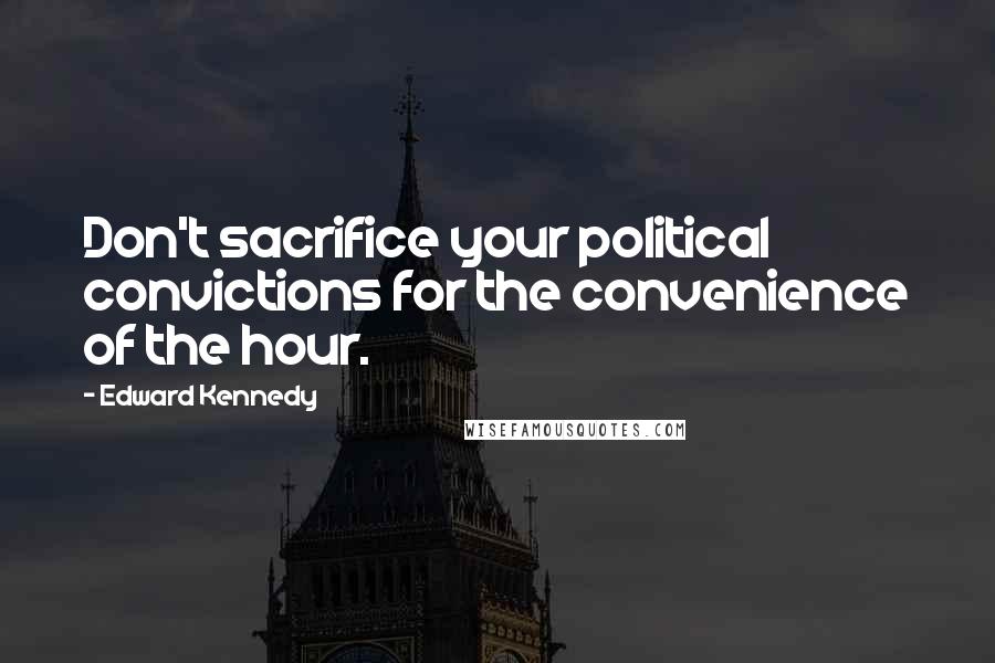 Edward Kennedy Quotes: Don't sacrifice your political convictions for the convenience of the hour.