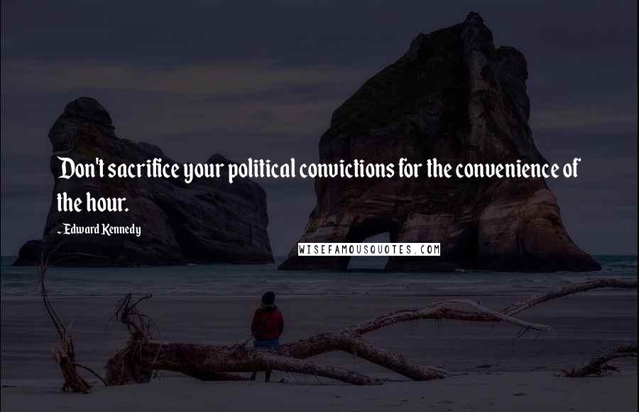 Edward Kennedy Quotes: Don't sacrifice your political convictions for the convenience of the hour.