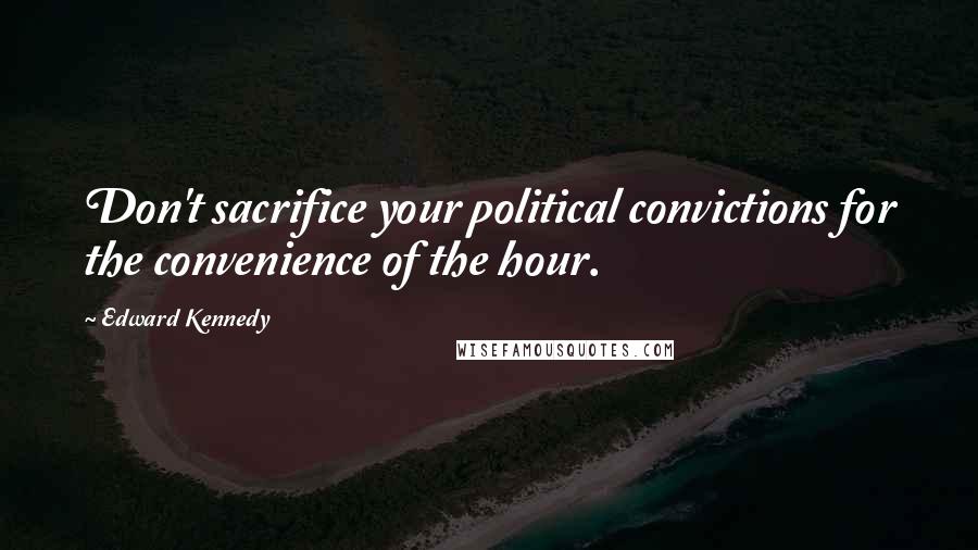 Edward Kennedy Quotes: Don't sacrifice your political convictions for the convenience of the hour.