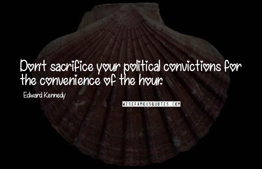 Edward Kennedy Quotes: Don't sacrifice your political convictions for the convenience of the hour.