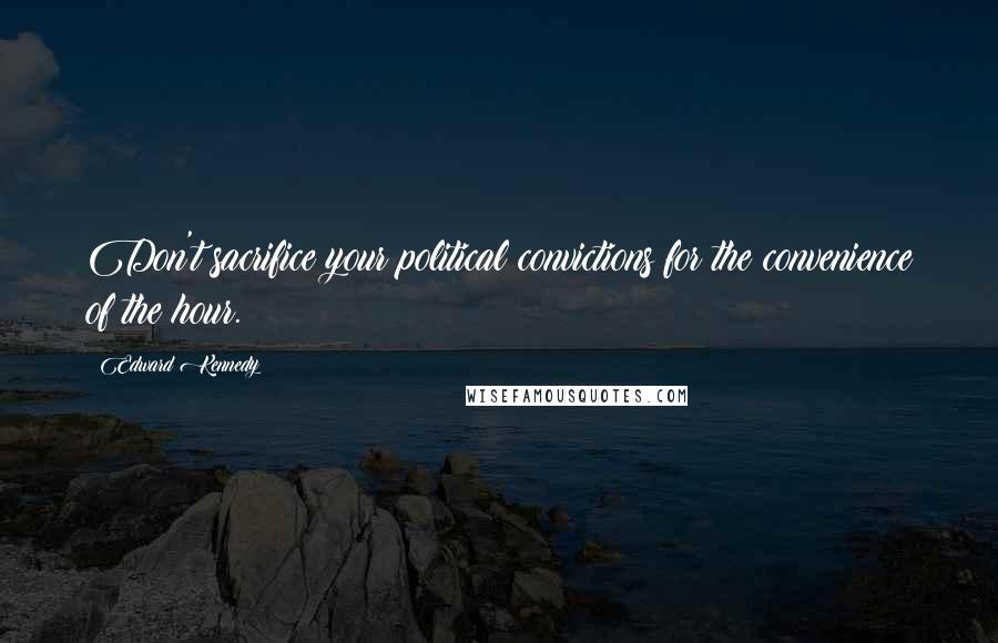 Edward Kennedy Quotes: Don't sacrifice your political convictions for the convenience of the hour.