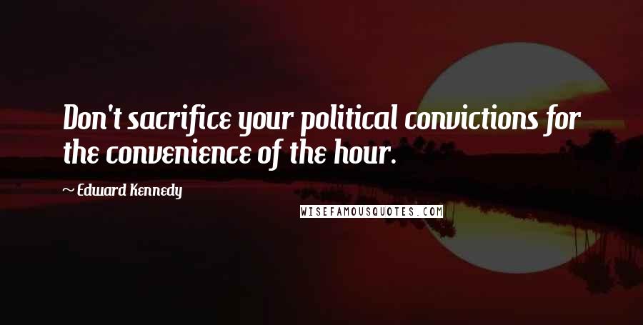 Edward Kennedy Quotes: Don't sacrifice your political convictions for the convenience of the hour.