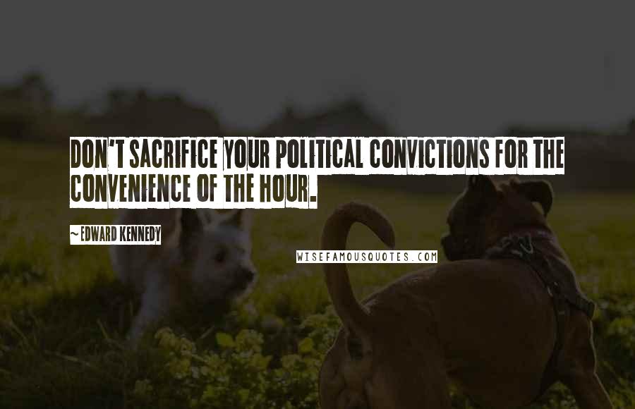 Edward Kennedy Quotes: Don't sacrifice your political convictions for the convenience of the hour.