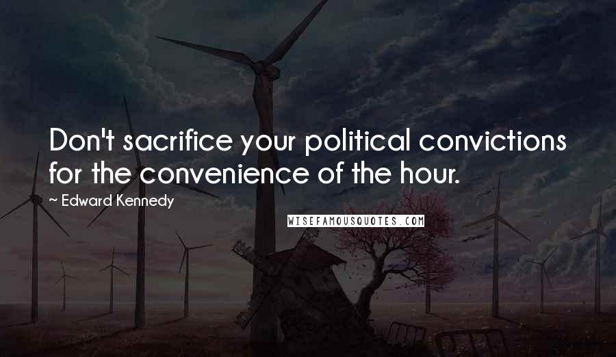 Edward Kennedy Quotes: Don't sacrifice your political convictions for the convenience of the hour.