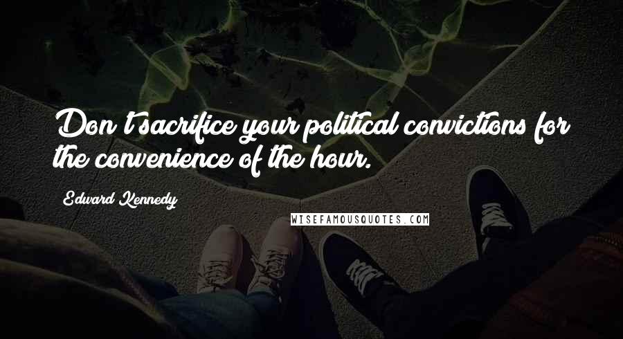 Edward Kennedy Quotes: Don't sacrifice your political convictions for the convenience of the hour.