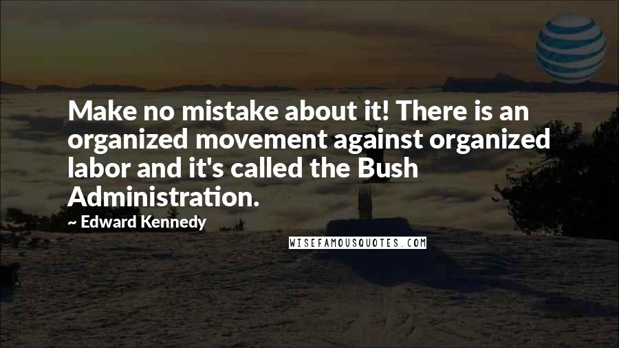 Edward Kennedy Quotes: Make no mistake about it! There is an organized movement against organized labor and it's called the Bush Administration.