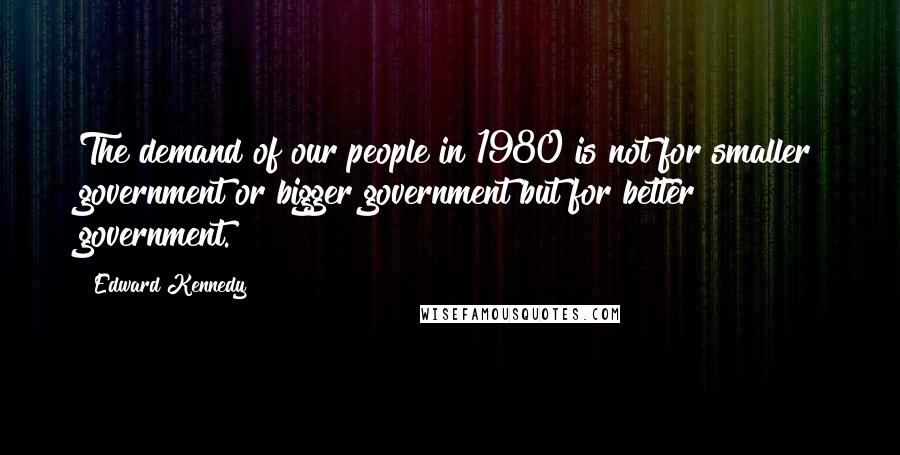 Edward Kennedy Quotes: The demand of our people in 1980 is not for smaller government or bigger government but for better government.