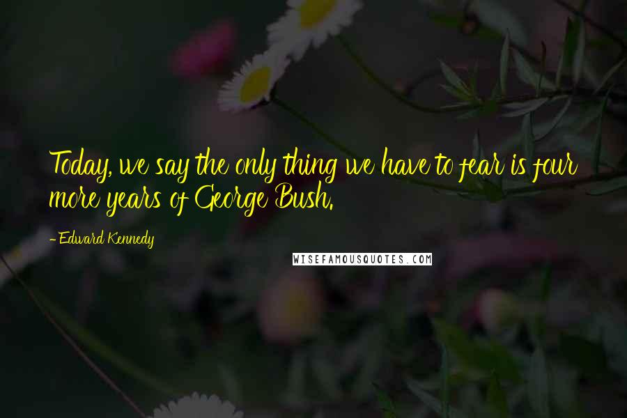 Edward Kennedy Quotes: Today, we say the only thing we have to fear is four more years of George Bush.