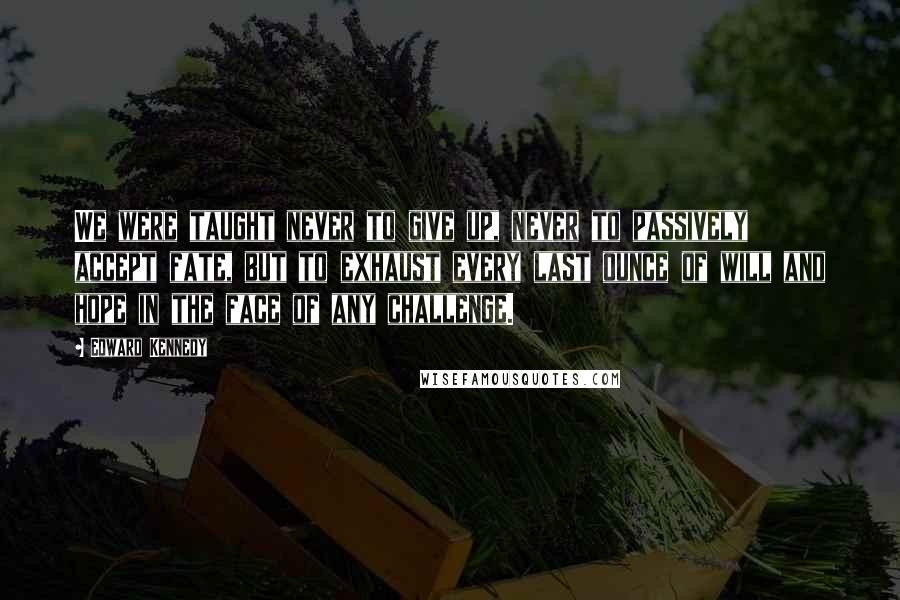 Edward Kennedy Quotes: We were taught never to give up, never to passively accept fate, but to exhaust every last ounce of will and hope in the face of any challenge.