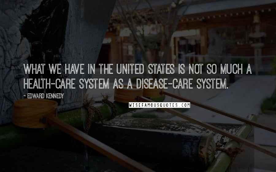 Edward Kennedy Quotes: What we have in the United States is not so much a health-care system as a disease-care system.