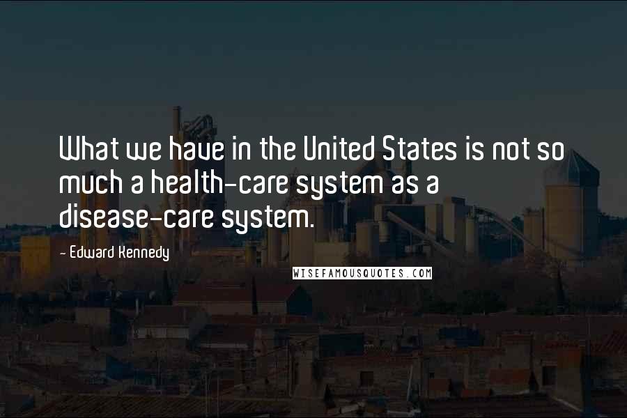 Edward Kennedy Quotes: What we have in the United States is not so much a health-care system as a disease-care system.