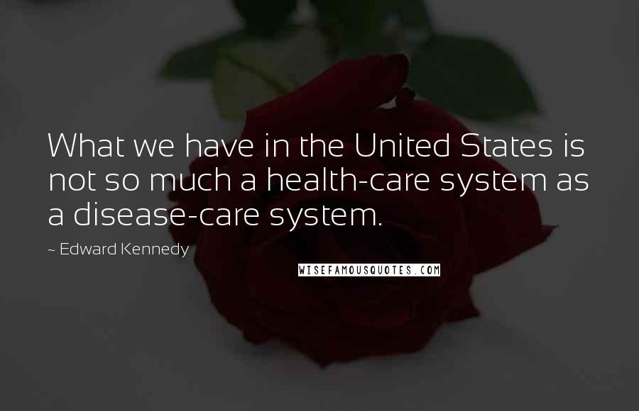 Edward Kennedy Quotes: What we have in the United States is not so much a health-care system as a disease-care system.