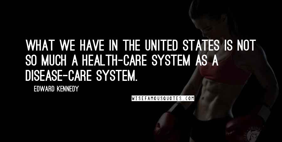 Edward Kennedy Quotes: What we have in the United States is not so much a health-care system as a disease-care system.