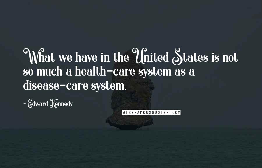 Edward Kennedy Quotes: What we have in the United States is not so much a health-care system as a disease-care system.