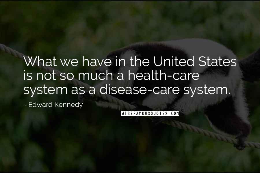 Edward Kennedy Quotes: What we have in the United States is not so much a health-care system as a disease-care system.