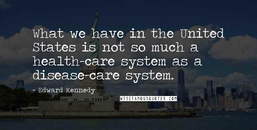 Edward Kennedy Quotes: What we have in the United States is not so much a health-care system as a disease-care system.