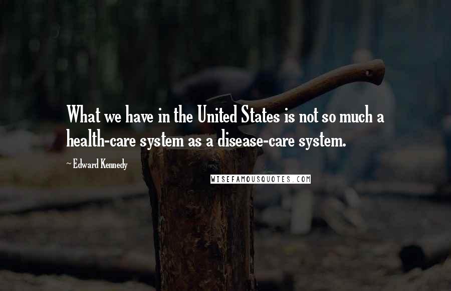 Edward Kennedy Quotes: What we have in the United States is not so much a health-care system as a disease-care system.