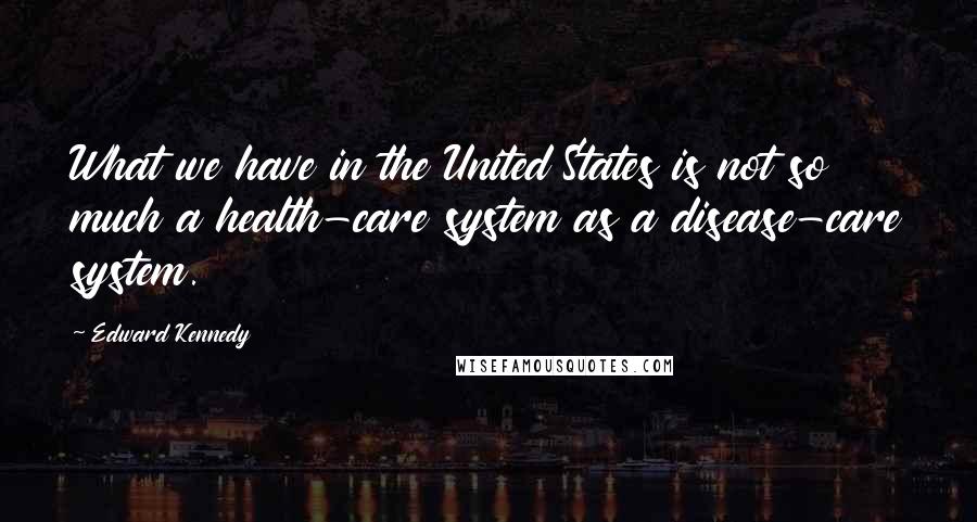 Edward Kennedy Quotes: What we have in the United States is not so much a health-care system as a disease-care system.