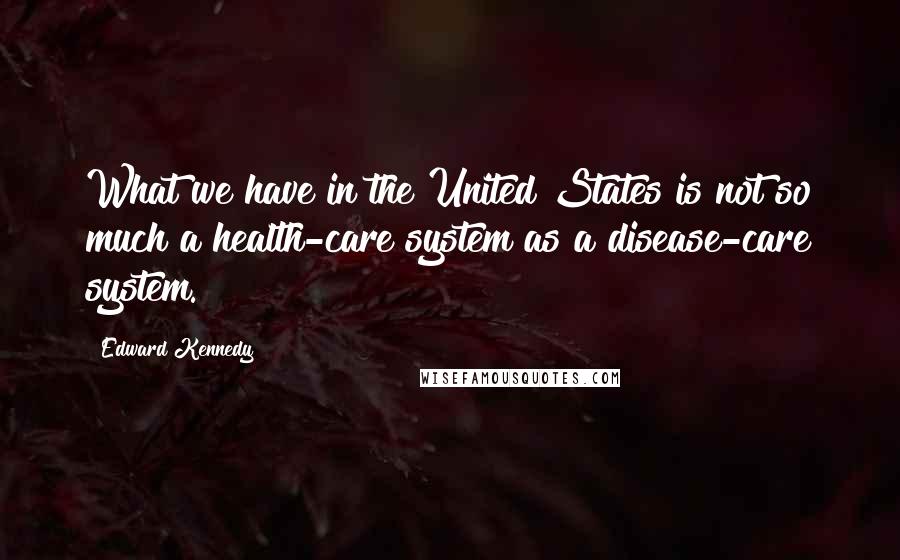 Edward Kennedy Quotes: What we have in the United States is not so much a health-care system as a disease-care system.