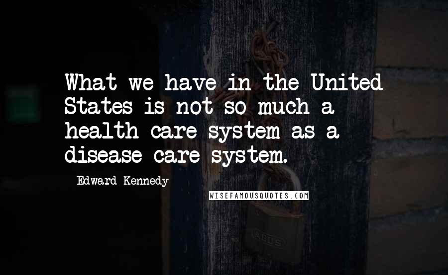 Edward Kennedy Quotes: What we have in the United States is not so much a health-care system as a disease-care system.