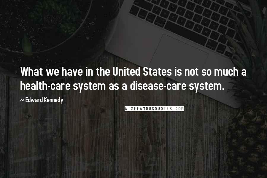Edward Kennedy Quotes: What we have in the United States is not so much a health-care system as a disease-care system.