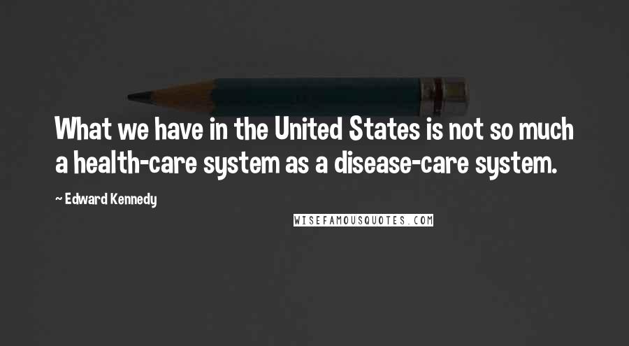 Edward Kennedy Quotes: What we have in the United States is not so much a health-care system as a disease-care system.