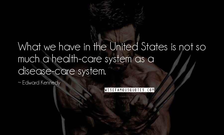 Edward Kennedy Quotes: What we have in the United States is not so much a health-care system as a disease-care system.