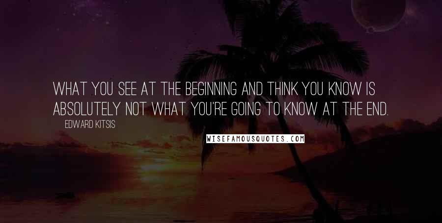 Edward Kitsis Quotes: What you see at the beginning and think you know is absolutely not what you're going to know at the end.