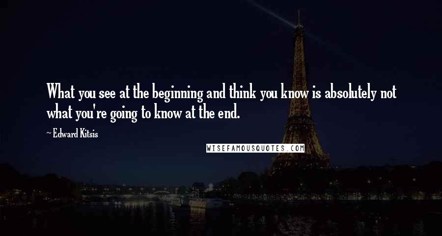 Edward Kitsis Quotes: What you see at the beginning and think you know is absolutely not what you're going to know at the end.