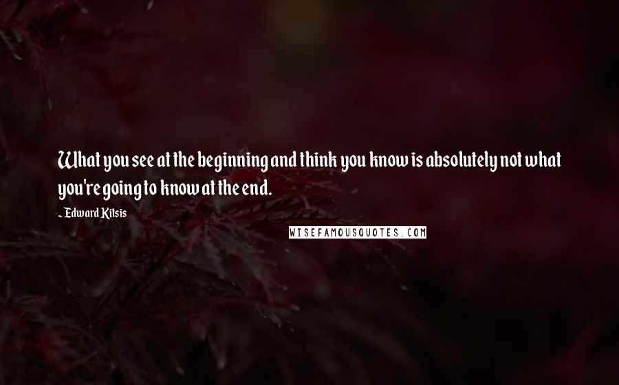 Edward Kitsis Quotes: What you see at the beginning and think you know is absolutely not what you're going to know at the end.