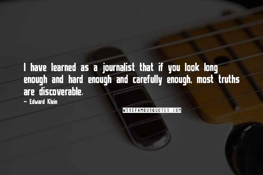 Edward Klein Quotes: I have learned as a journalist that if you look long enough and hard enough and carefully enough, most truths are discoverable.