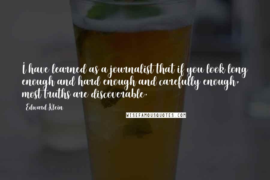 Edward Klein Quotes: I have learned as a journalist that if you look long enough and hard enough and carefully enough, most truths are discoverable.