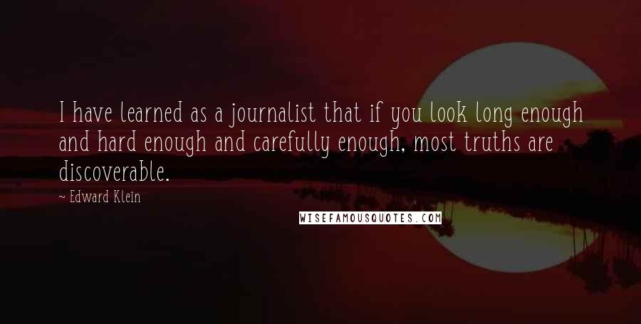 Edward Klein Quotes: I have learned as a journalist that if you look long enough and hard enough and carefully enough, most truths are discoverable.