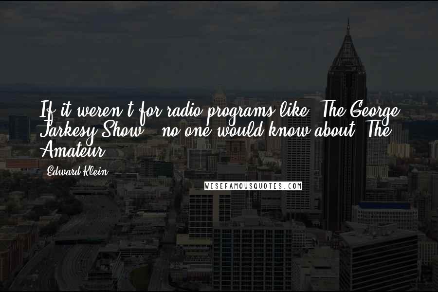 Edward Klein Quotes: If it weren't for radio programs like 'The George Jarkesy Show,' no one would know about 'The Amateur'.