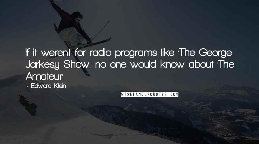 Edward Klein Quotes: If it weren't for radio programs like 'The George Jarkesy Show,' no one would know about 'The Amateur'.