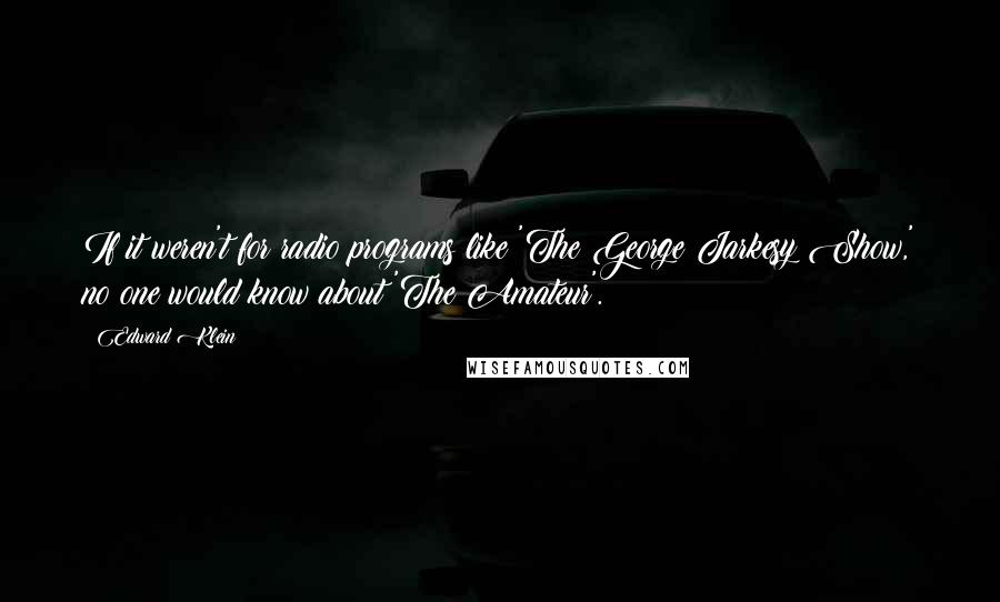 Edward Klein Quotes: If it weren't for radio programs like 'The George Jarkesy Show,' no one would know about 'The Amateur'.