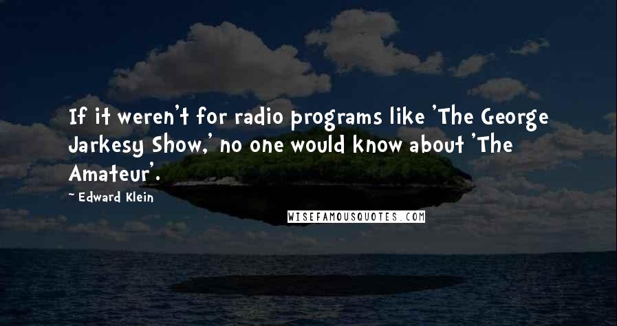 Edward Klein Quotes: If it weren't for radio programs like 'The George Jarkesy Show,' no one would know about 'The Amateur'.