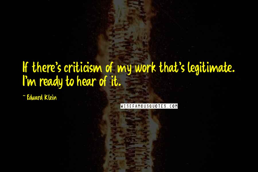 Edward Klein Quotes: If there's criticism of my work that's legitimate. I'm ready to hear of it.