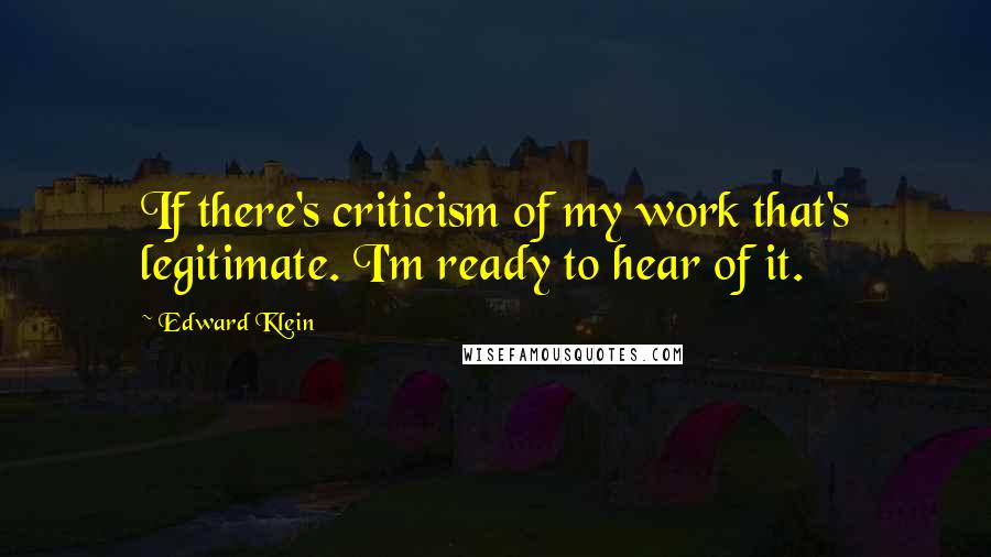 Edward Klein Quotes: If there's criticism of my work that's legitimate. I'm ready to hear of it.