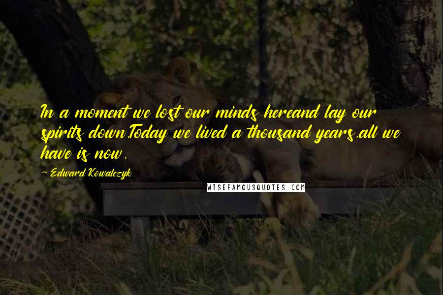 Edward Kowalczyk Quotes: In a moment we lost our minds hereand lay our spirits down.Today we lived a thousand years,all we have is now.