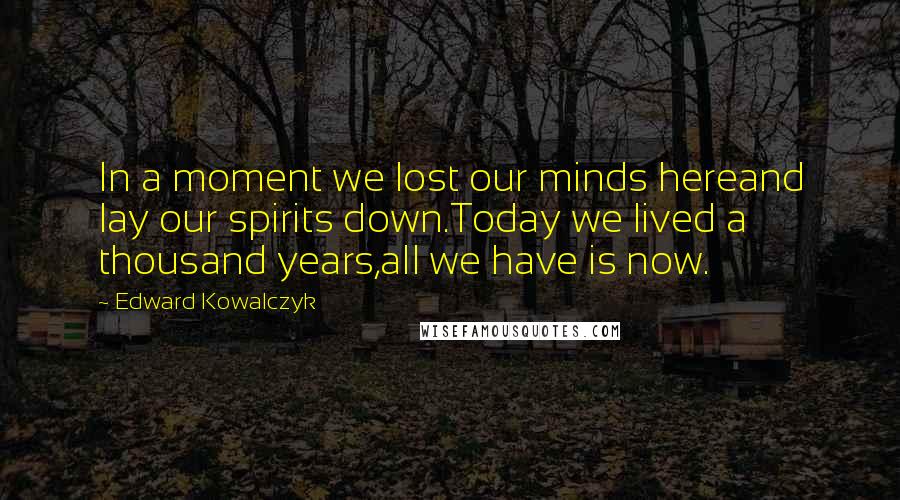 Edward Kowalczyk Quotes: In a moment we lost our minds hereand lay our spirits down.Today we lived a thousand years,all we have is now.