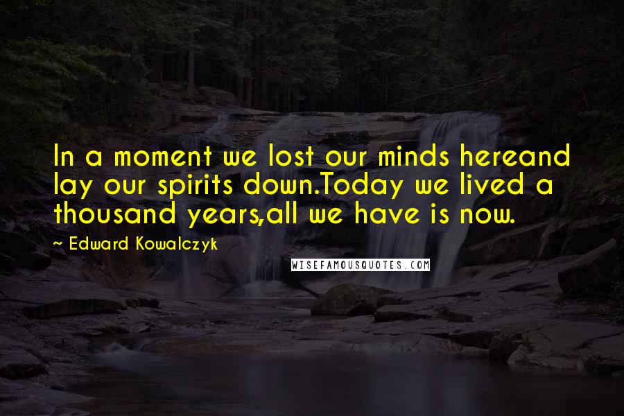 Edward Kowalczyk Quotes: In a moment we lost our minds hereand lay our spirits down.Today we lived a thousand years,all we have is now.