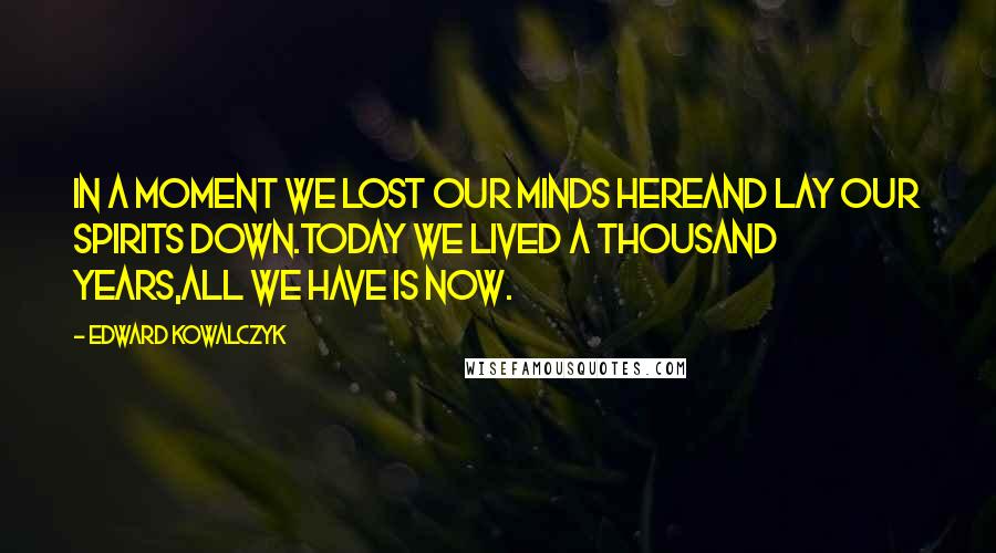 Edward Kowalczyk Quotes: In a moment we lost our minds hereand lay our spirits down.Today we lived a thousand years,all we have is now.