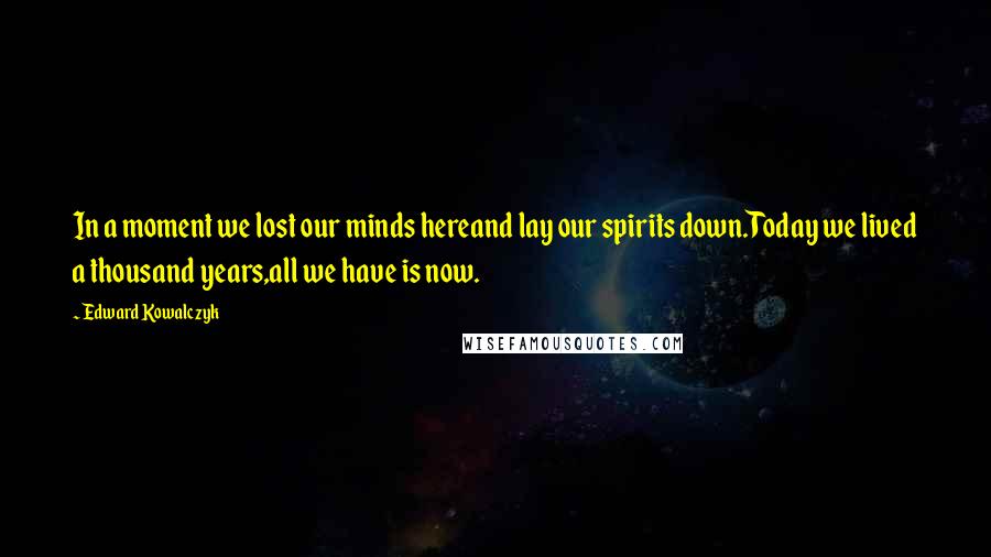 Edward Kowalczyk Quotes: In a moment we lost our minds hereand lay our spirits down.Today we lived a thousand years,all we have is now.